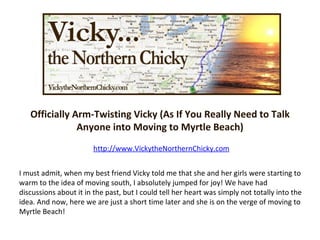 Officially Arm-Twisting Vicky (As If You Really Need to Talk Anyone into Moving to Myrtle Beach) http://www.VickytheNorthernChicky.com I must admit, when my best friend Vicky told me that she and her girls were starting to warm to the idea of moving south, I absolutely jumped for joy! We have had discussions about it in the past, but I could tell her heart was simply not totally into the idea. And now, here we are just a short time later and she is on the verge of moving to Myrtle Beach!  