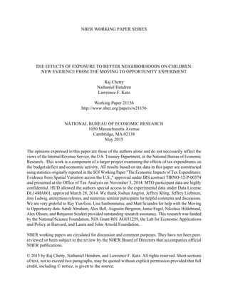 NBER WORKING PAPER SERIES
THE EFFECTS OF EXPOSURE TO BETTER NEIGHBORHOODS ON CHILDREN:
NEW EVIDENCE FROM THE MOVING TO OPPORTUNITY EXPERIMENT
Raj Chetty
Nathaniel Hendren
Lawrence F. Katz
Working Paper 21156
http://www.nber.org/papers/w21156
NATIONAL BUREAU OF ECONOMIC RESEARCH
1050 Massachusetts Avenue
Cambridge, MA 02138
May 2015
The opinions expressed in this paper are those of the authors alone and do not necessarily reflect the
views of the Internal Revenue Service, the U.S. Treasury Department, or the National Bureau of Economic
Research.. This work is a component of a larger project examining the effects of tax expenditures on
the budget deficit and economic activity. All results based on tax data in this paper are constructed
using statistics originally reported in the SOI Working Paper "The Economic Impacts of Tax Expenditures:
Evidence from Spatial Variation across the U.S.," approved under IRS contract TIRNO-12-P-00374
and presented at the Office of Tax Analysis on November 3, 2014. MTO participant data are highly
confidential. HUD allowed the authors special access to the experimental data under Data License
DL14MA001, approved March 28, 2014. We thank Joshua Angrist, Jeffrey Kling, Jeffrey Liebman,
Jens Ludwig, anonymous referees, and numerous seminar participants for helpful comments and discussions.
We are very grateful to Ray Yun Gou, Lisa Sanbonmatsu, and Matt Sciandra for help with the Moving
to Opportunity data. Sarah Abraham, Alex Bell, Augustin Bergeron, Jamie Fogel, Nikolaus Hildebrand,
Alex Olssen, and Benjamin Scuderi provided outstanding research assistance. This research was funded
by the National Science Foundation, NIA Grant R01 AG031259, the Lab for Economic Applications
and Policy at Harvard, and Laura and John Arnold Foundation.
NBER working papers are circulated for discussion and comment purposes. They have not been peer-
reviewed or been subject to the review by the NBER Board of Directors that accompanies official
NBER publications.
© 2015 by Raj Chetty, Nathaniel Hendren, and Lawrence F. Katz. All rights reserved. Short sections
of text, not to exceed two paragraphs, may be quoted without explicit permission provided that full
credit, including © notice, is given to the source.
 