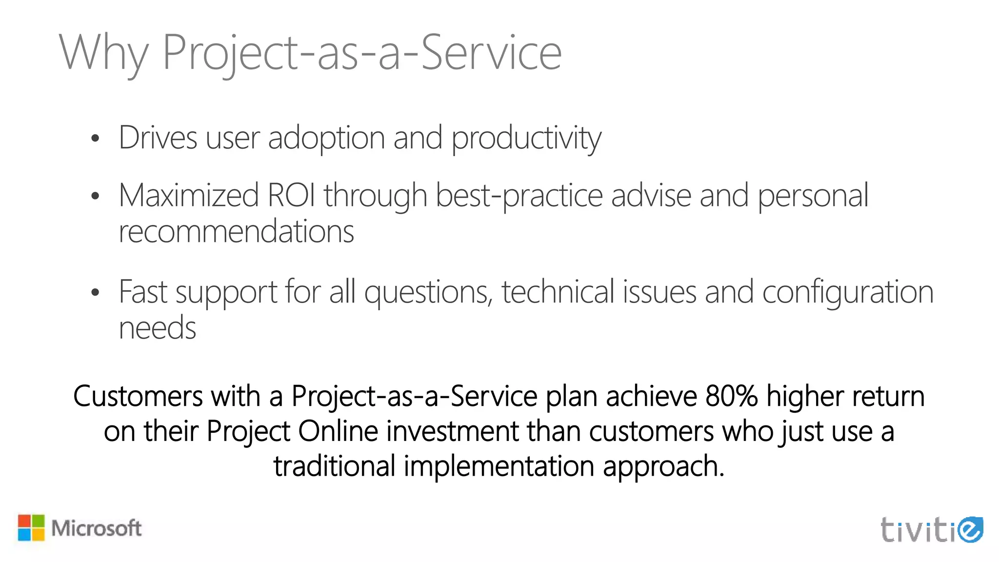 Why Project-as-a-Service
• Drives user adoption and productivity
• Maximized ROI through best-practice advise and personal
recommendations
• Fast support for all questions, technical issues and configuration
needs
Customers with a Project-as-a-Service plan achieve 80% higher return
on their Project Online investment than customers who just use a
traditional implementation approach.
 