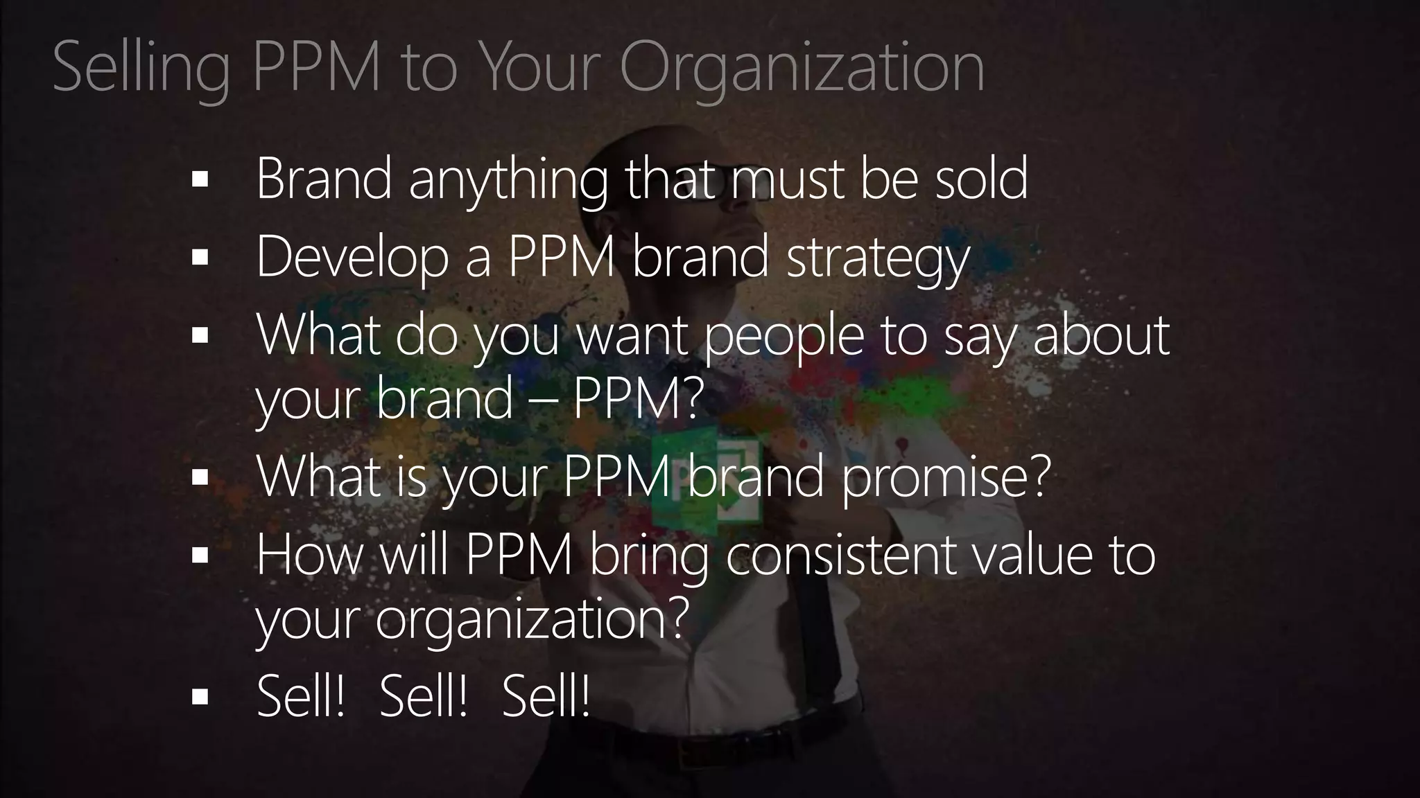 Selling PPM to Your Organization
 Brand anything that must be sold
 Develop a PPM brand strategy
 What do you want people to say about
your brand – PPM?
 What is your PPM brand promise?
 How will PPM bring consistent value to
your organization?
 Sell! Sell! Sell!
 