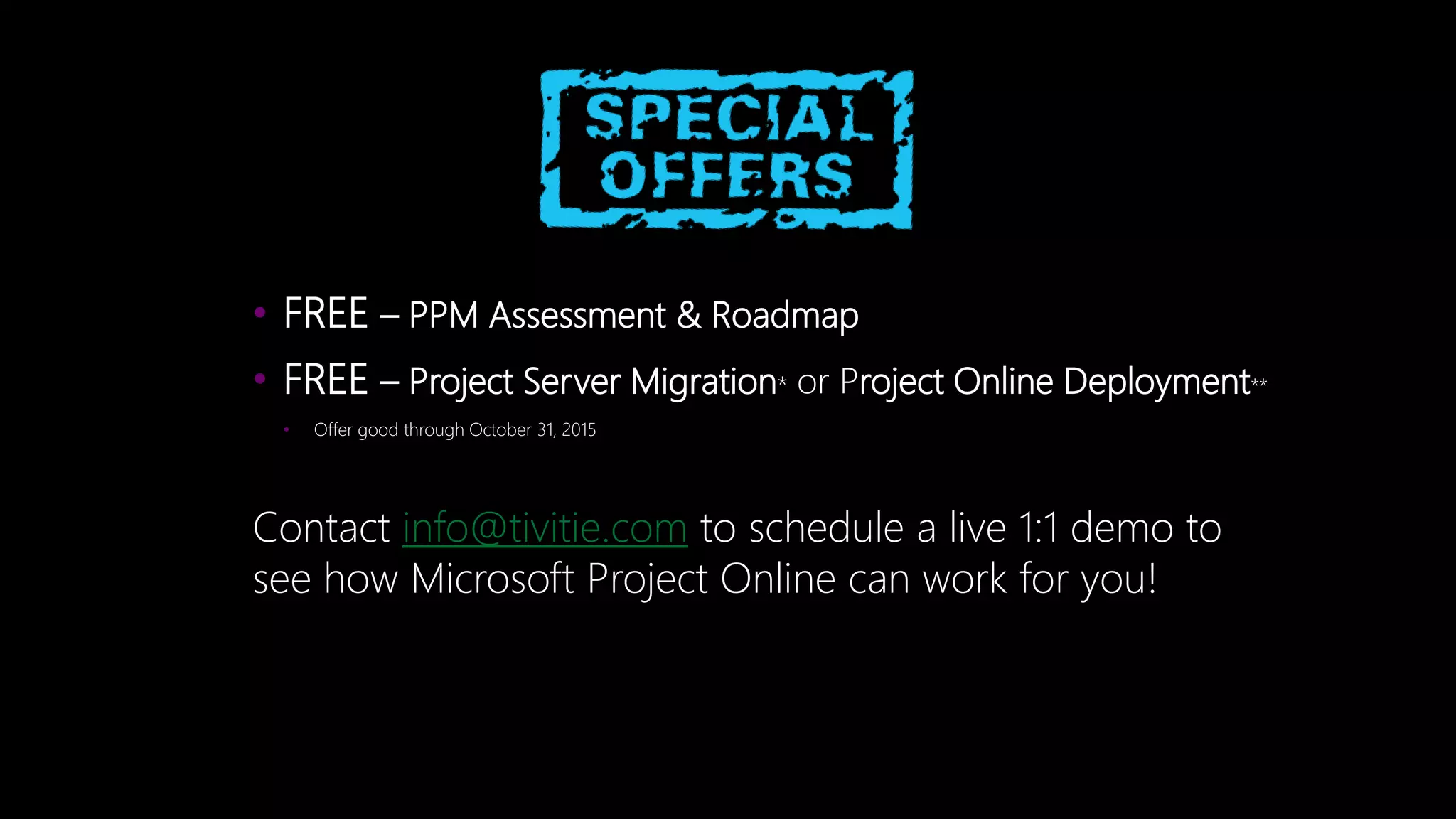 • FREE – PPM Assessment & Roadmap
• FREE – Project Server Migration* or Project Online Deployment**
• Offer good through October 31, 2015
Contact info@tivitie.com to schedule a live 1:1 demo to
see how Microsoft Project Online can work for you!
 