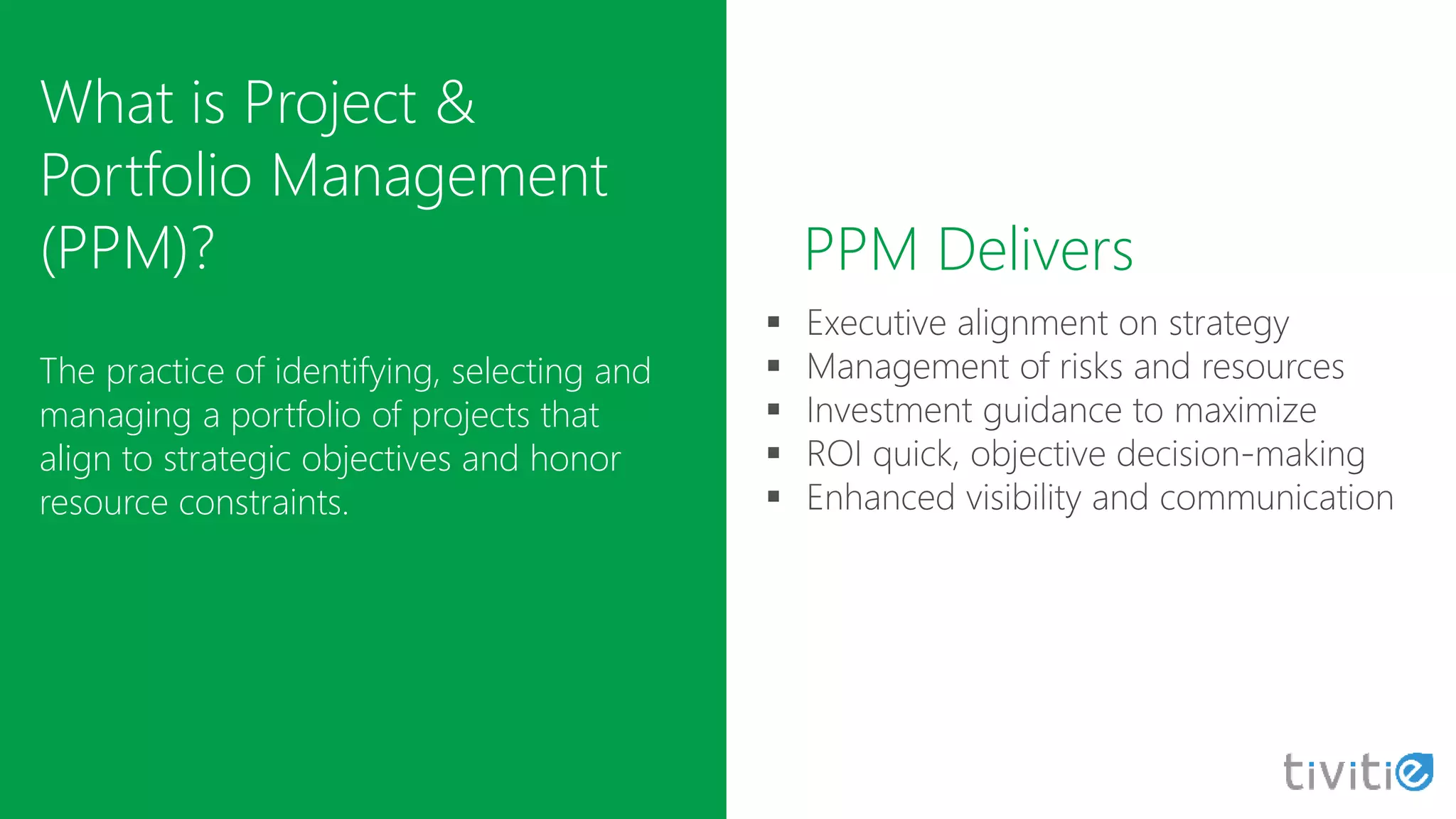 What is Project &
Portfolio Management
(PPM)?
The practice of identifying, selecting and
managing a portfolio of projects that
align to strategic objectives and honor
resource constraints.
PPM Delivers
 
