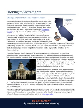 Moving to Sacramento
Making Sacramento Home with Meathead Movers

As the capital of California, it is no wonder that Sacramento is one of the
best places to move in the entire state. With a rich cultural vibrancy and
progressive atmosphere, there is much to be gained by moving to this
thriving metropolis in California's Central Valley. However, when making
the decision to relocate, it is important to have the right Sacramento
movers in place to make the transition seamless and enjoyable.

Although the area had been occupied by Native Americans for years,
Sacramento was first established in 1839 by two Swiss immigrants. The
town grew quickly and was chosen as the state capital in 1854. Today,
Sacramento continues to attract people from all walks of life thanks to its
colorful history and eclectic cultural appeal. Many people enjoy Old Sacramento, which features cobblestones
and buildings from the city's early days. The city is also home to a number of schools, including Sacramento
State. There are ample museums and performance centers, and the city is also the home base for the
Sacramento Kings.

While there are many options available for Sacramento movers, none can compare to the quality and
professionalism of Meathead Movers. Meathead Movers is a full service moving company based in California.
We are fully capable of supporting clients through the entirety of the moving process. Because no two moves
                                                are the same, we have flexible services. Clients can choose on-
                                                site moving, local moving, distance moving, commercial moving
                                                and more. We even offer clean and affordable storage options
                                                in addition to a distinctive concierge service.

                                              While these services are impressive, many other movers may
                                              offer similar options. However, Meathead Movers stands out
                                              because of its unique touches. We offer support any day of the
                                              week and have fixed prices with no consolidated trucks.
                                              Additionally, we hire only dedicated student athletes, making
                                              our employees fit, active and eager. All of our moving services
are free of smoke and drugs, and our employees regularly stay active in the community. In fact, Meathead
Movers is also known for its HUSTLE program, which means that movers always jog on the job when they are
not carrying anything.

Ultimately, sorting through the options for Sacramento movers is not hard. In order to help clients transition to
Sacramento, Meathead Movers does the hard work, ensuring that the job is completed professionally and
efficiently. To learn more, contact Meathead Movers for a free quote today.
 