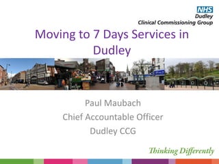 Moving to 7 Days Services in
Dudley
Paul Maubach
Chief Accountable Officer
Dudley CCG
 