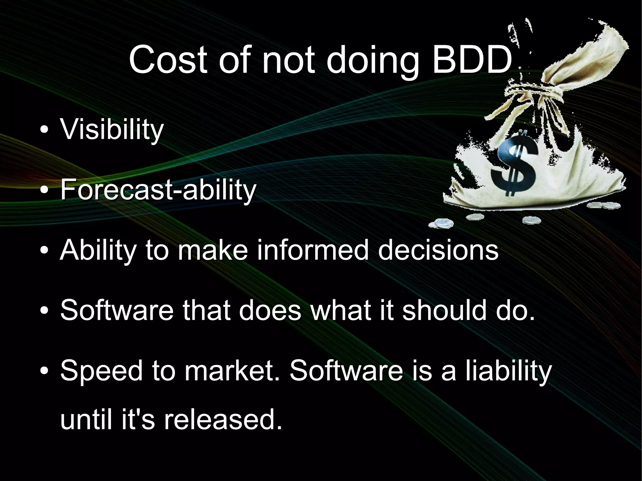 Cost of not doing BDD
●   Visibility
●   Forecast-ability
●   Ability to make informed decisions
●   Software that does what it should do.
●   Speed to market. Software is a liability
    until it's released.
 