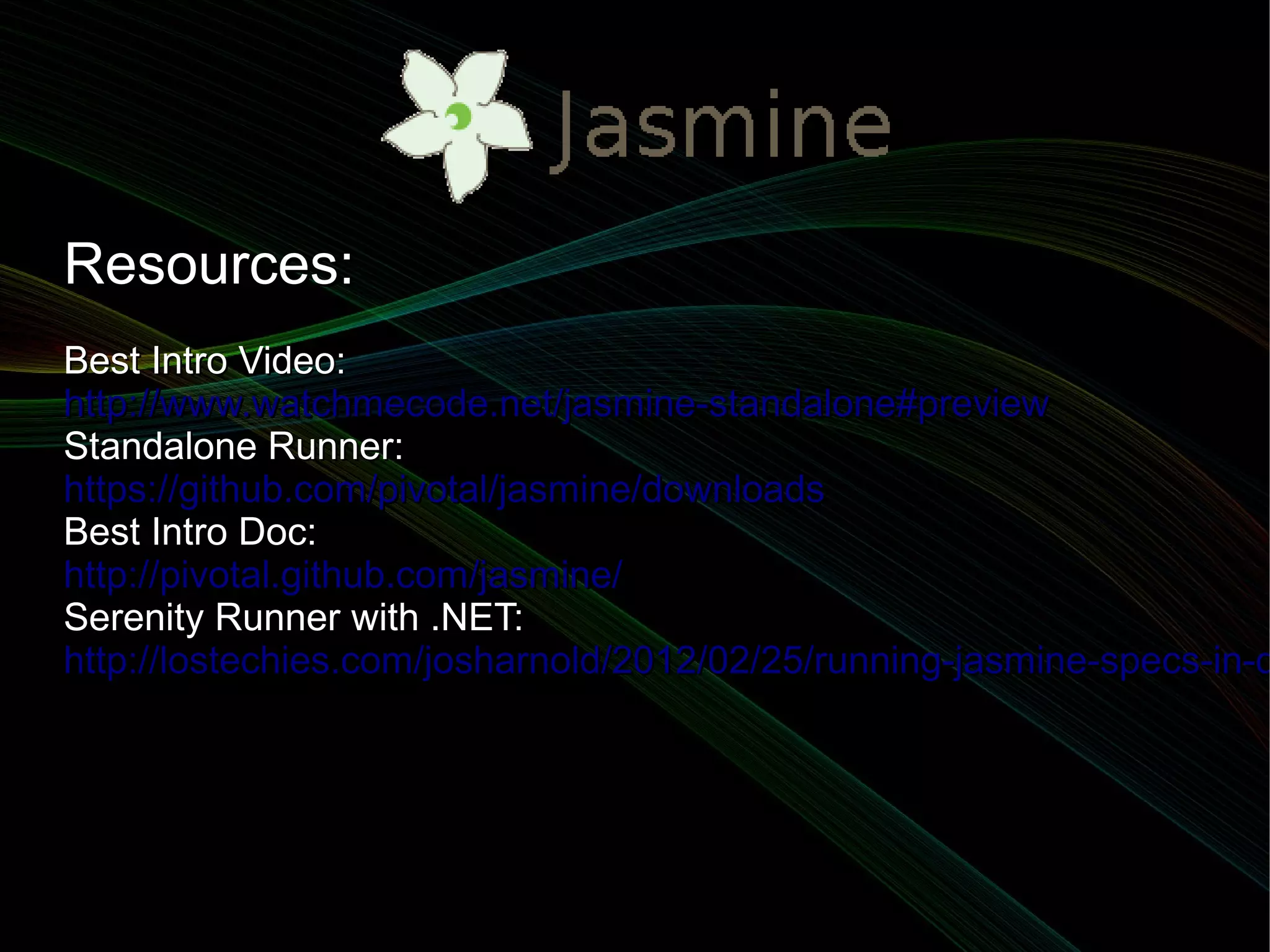 Resources:
Best Intro Video:
http://www.watchmecode.net/jasmine-standalone#preview
Standalone Runner:
https://github.com/pivotal/jasmine/downloads
Best Intro Doc:
http://pivotal.github.com/jasmine/
Serenity Runner with .NET:
http://lostechies.com/josharnold/2012/02/25/running-jasmine-specs-in-d
 