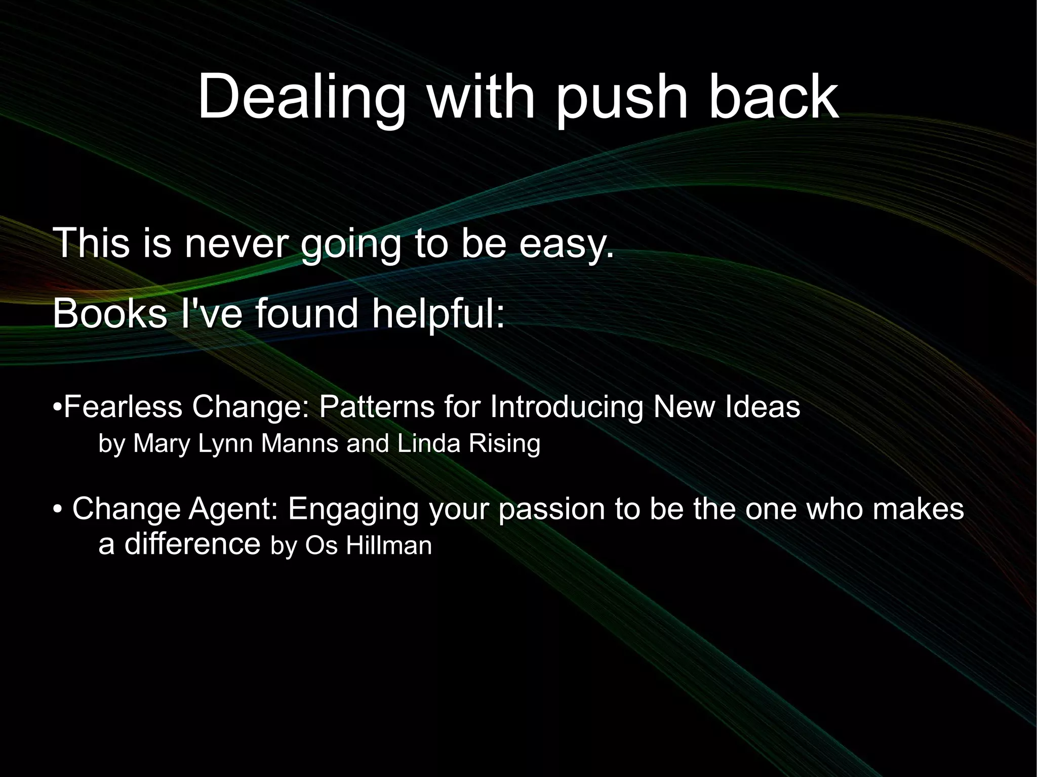 Dealing with push back

This is never going to be easy.
Books I've found helpful:
●   Fearless Change: Patterns for Introducing New Ideas
      by Mary Lynn Manns and Linda Rising

●   Change Agent: Engaging your passion to be the one who makes
     a difference by Os Hillman
 