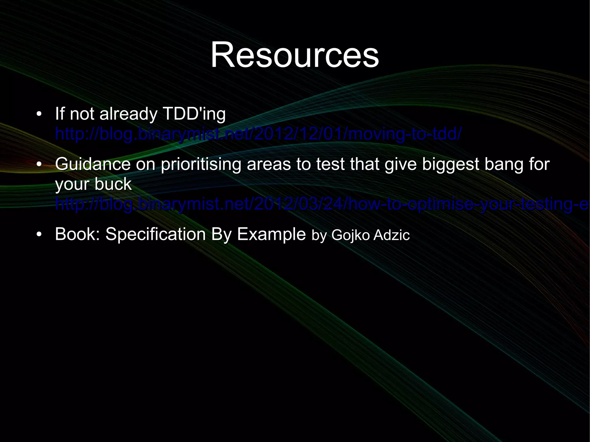 Resources
●   If not already TDD'ing
    http://blog.binarymist.net/2012/12/01/moving-to-tdd/
●   Guidance on prioritising areas to test that give biggest bang for
    your buck
    http://blog.binarymist.net/2012/03/24/how-to-optimise-your-testing-ef
●   Book: Specification By Example by Gojko Adzic
 