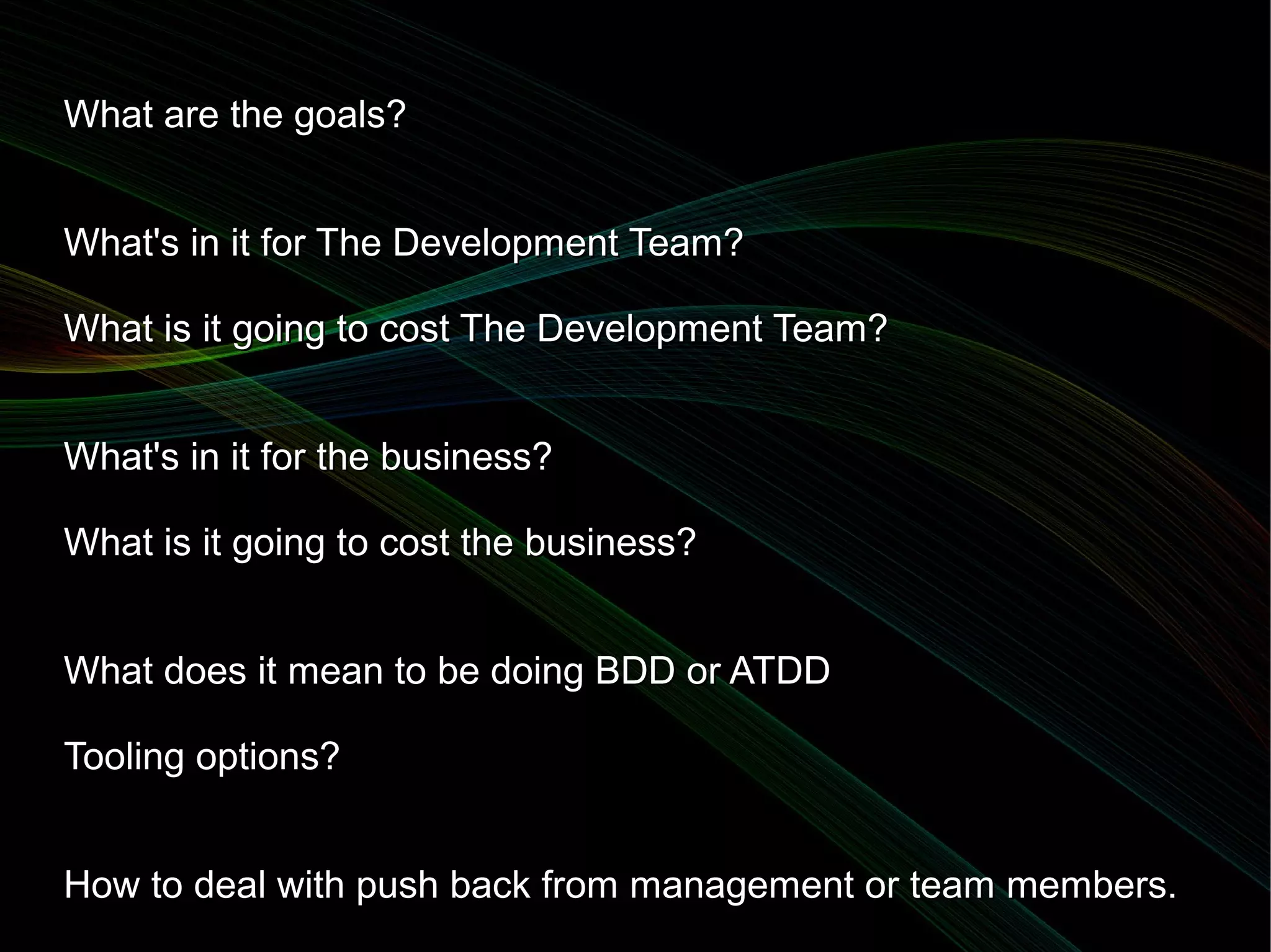 What are the goals?


What's in it for The Development Team?

What is it going to cost The Development Team?


What's in it for the business?

What is it going to cost the business?


What does it mean to be doing BDD or ATDD

Tooling options?


How to deal with push back from management or team members.
 