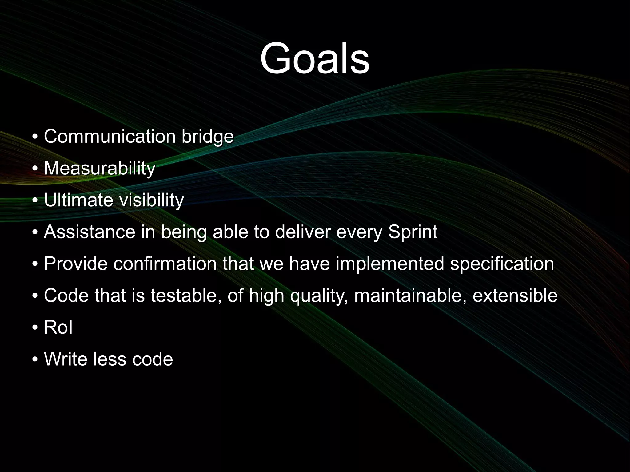 Goals
●   Communication bridge
●   Measurability
●   Ultimate visibility
●   Assistance in being able to deliver every Sprint
●   Provide confirmation that we have implemented specification
●   Code that is testable, of high quality, maintainable, extensible
●   RoI
●   Write less code
 