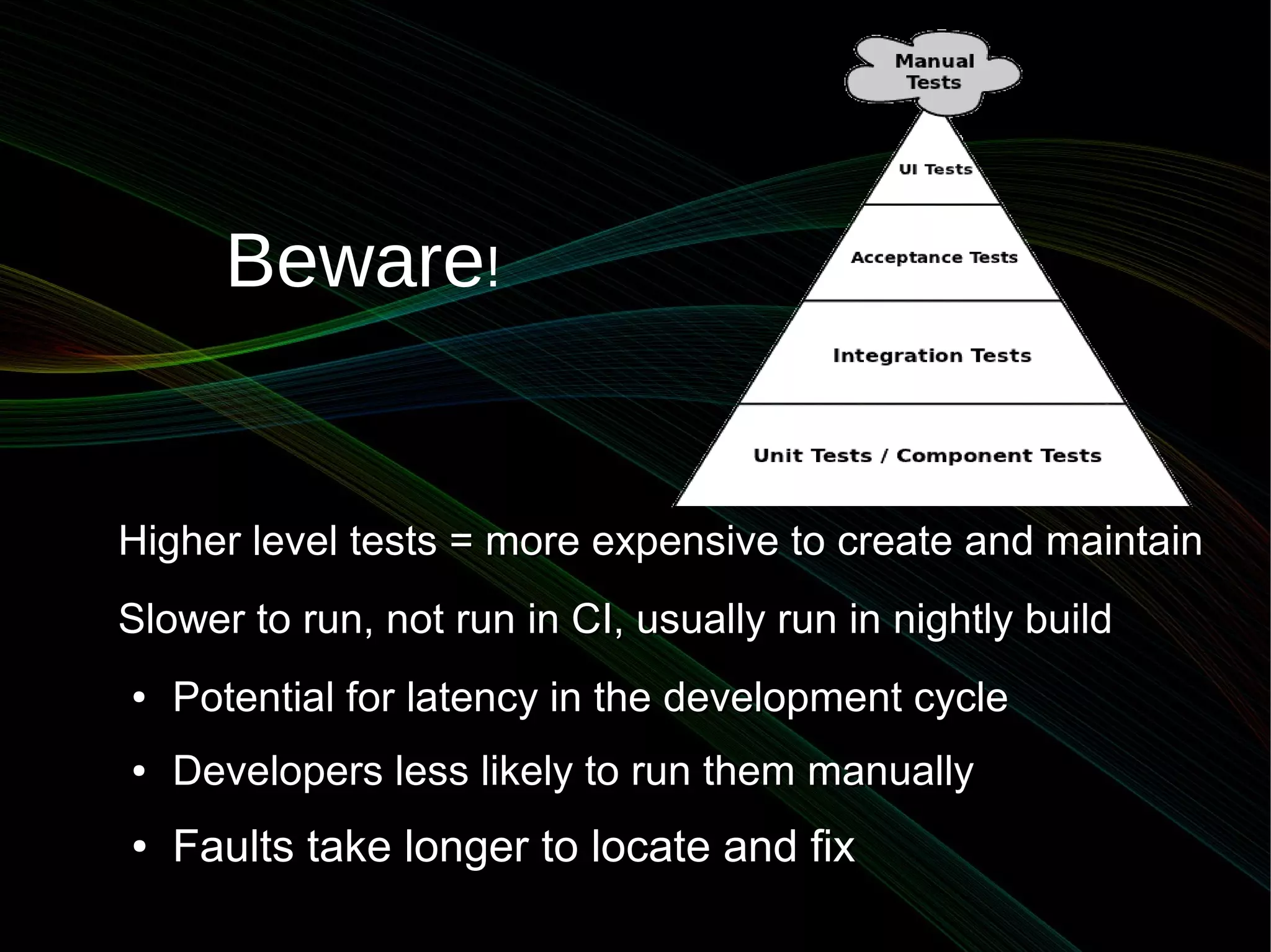 Beware!


Higher level tests = more expensive to create and maintain
Slower to run, not run in CI, usually run in nightly build
●   Potential for latency in the development cycle
●   Developers less likely to run them manually
●   Faults take longer to locate and fix
 