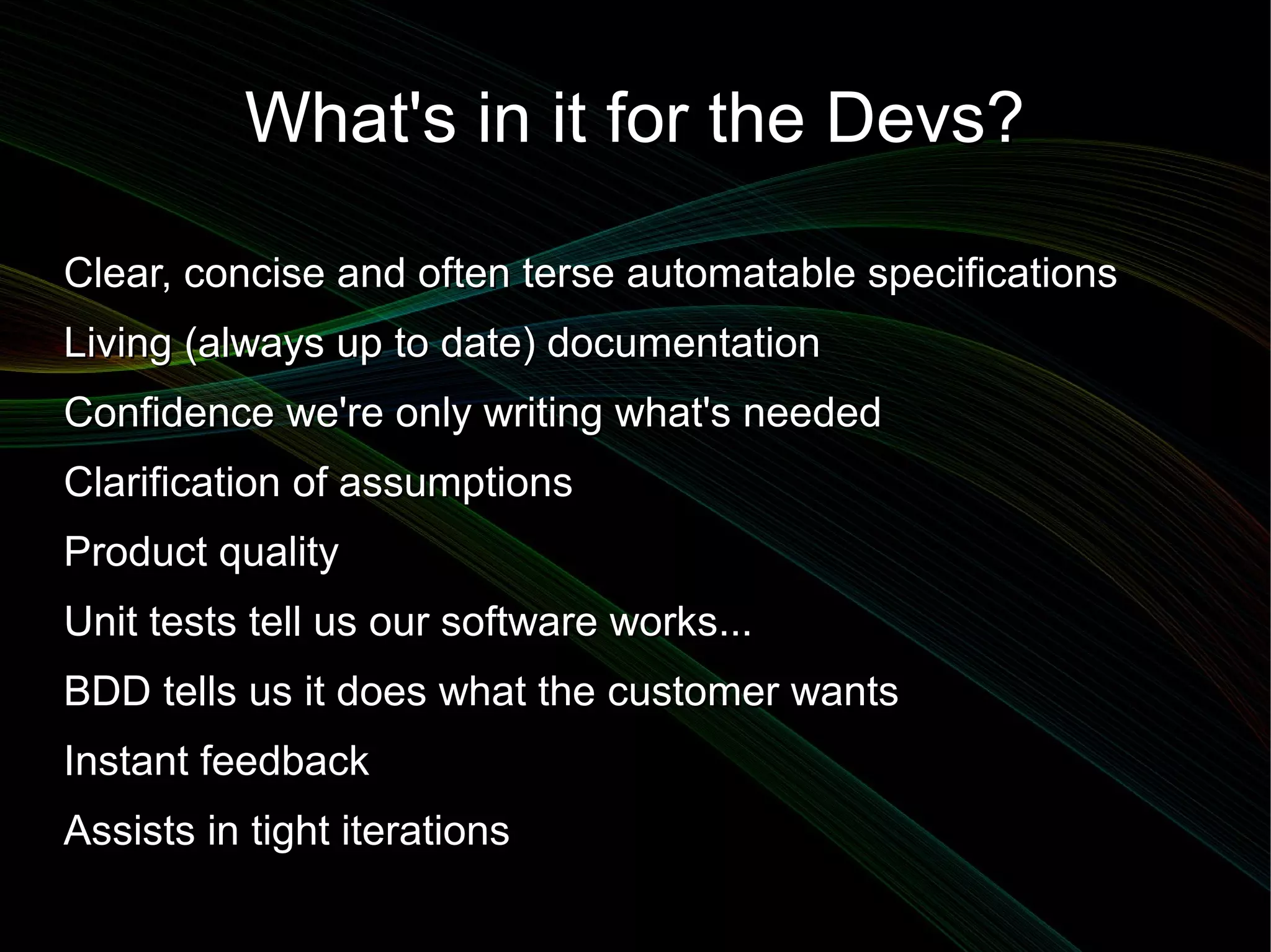 What's in it for the Devs?

Clear, concise and often terse automatable specifications
Living (always up to date) documentation
Confidence we're only writing what's needed
Clarification of assumptions
Product quality
Unit tests tell us our software works...
BDD tells us it does what the customer wants
Instant feedback
Assists in tight iterations
 