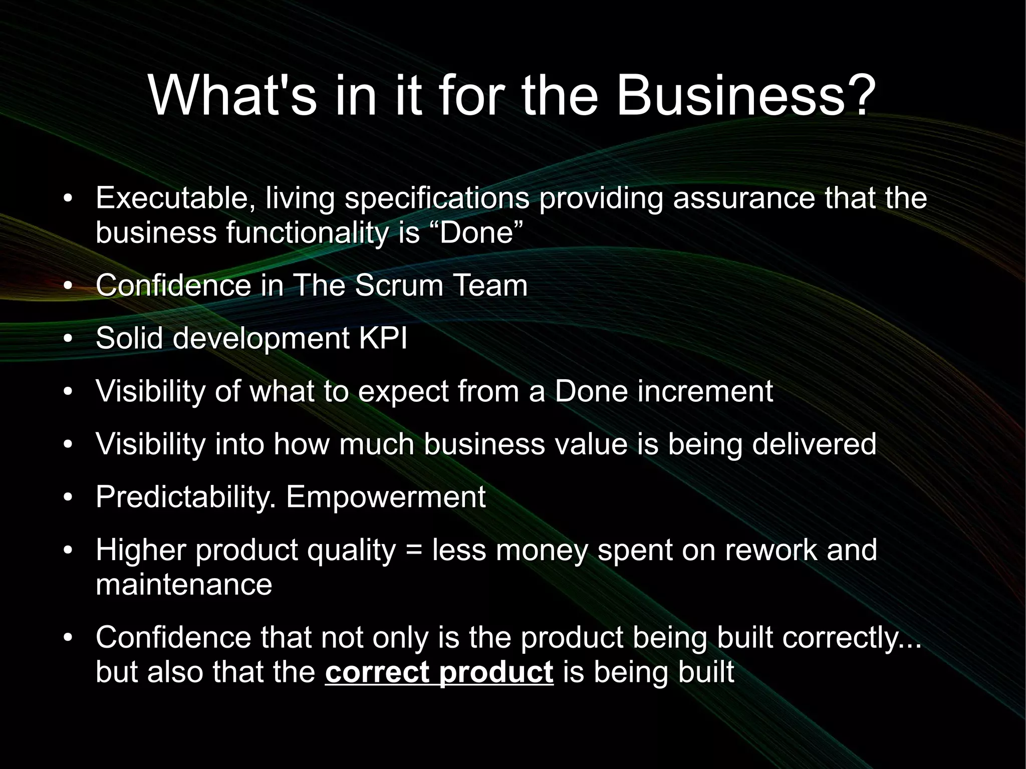 What's in it for the Business?
●   Executable, living specifications providing assurance that the
    business functionality is “Done”
●   Confidence in The Scrum Team
●   Solid development KPI
●   Visibility of what to expect from a Done increment
●   Visibility into how much business value is being delivered
●   Predictability. Empowerment
●   Higher product quality = less money spent on rework and
    maintenance
●   Confidence that not only is the product being built correctly...
    but also that the correct product is being built
 