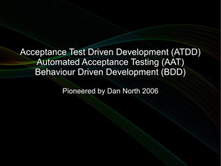 Acceptance Test Driven Development (ATDD)
   Automated Acceptance Testing (AAT)
   Behaviour Driven Development (BDD)

         Pioneered by Dan North 2006
 