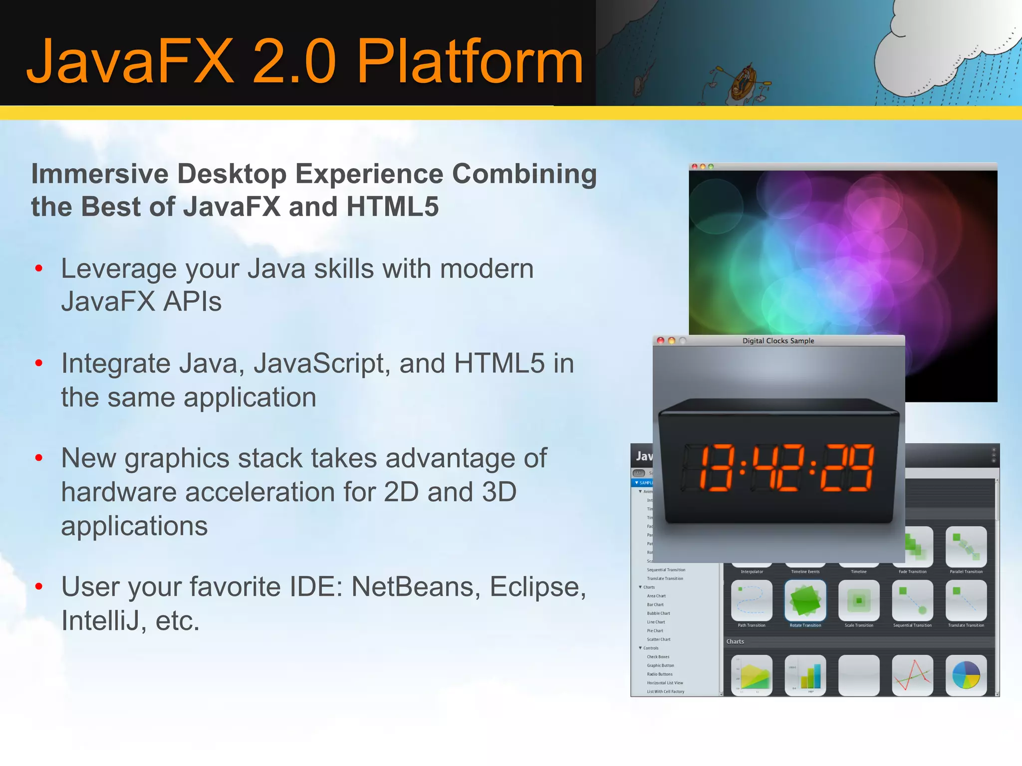 JavaFX 2.0 Platform Immersive Desktop Experience Combining the Best of JavaFX and HTML5 •  Leverage your Java skills with modern JavaFX APIs •  Integrate Java, JavaScript, and HTML5 in the same application •  New graphics stack takes advantage of hardware acceleration for 2D and 3D applications •  User your favorite IDE: NetBeans, Eclipse, IntelliJ, etc. 