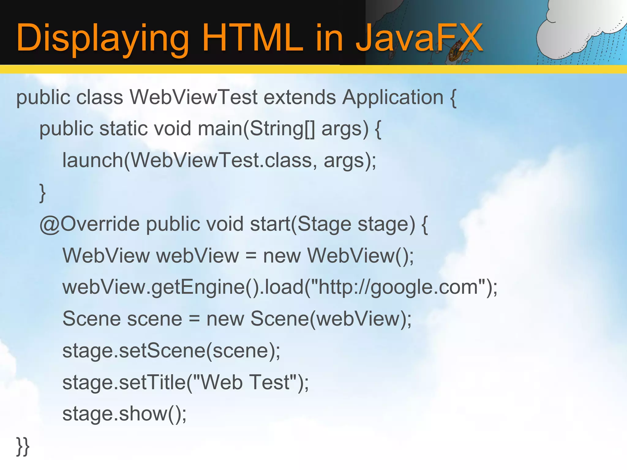 Displaying HTML in JavaFX public class WebViewTest extends Application { public static void main(String[] args) { launch(WebViewTest.class, args); } @Override public void start(Stage stage) { WebView webView = new WebView(); webView.getEngine().load("http://google.com"); Scene scene = new Scene(webView); stage.setScene(scene); stage.setTitle("Web Test"); stage.show(); }} 