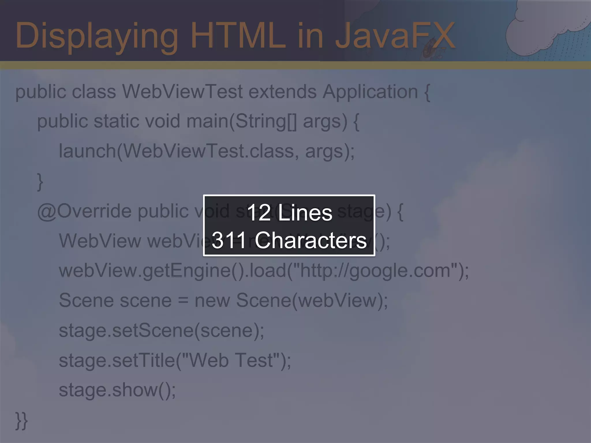 Displaying HTML in JavaFX public class WebViewTest extends Application { public static void main(String[] args) { launch(WebViewTest.class, args); } 12 Lines @Override public void start(Stage stage) { 311 Characters WebView webView = new WebView(); webView.getEngine().load("http://google.com"); Scene scene = new Scene(webView); stage.setScene(scene); stage.setTitle("Web Test"); stage.show(); }} 