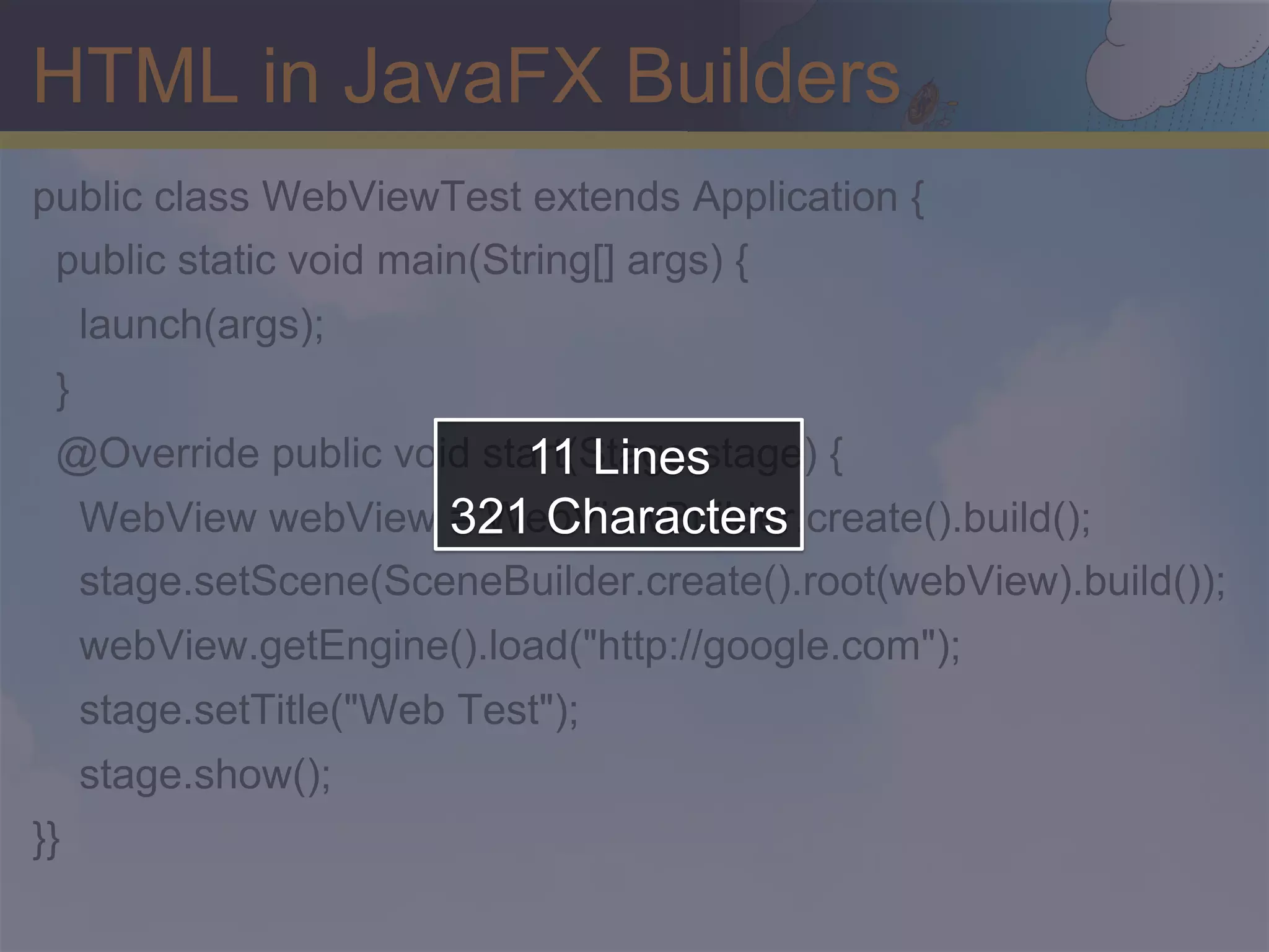 HTML in JavaFX Builders public class WebViewTest extends Application { public static void main(String[] args) { launch(args); } 11 Lines @Override public void start(Stage stage) { 321 Characters WebView webView = WebViewBuilder.create().build(); stage.setScene(SceneBuilder.create().root(webView).build()); webView.getEngine().load("http://google.com"); stage.setTitle("Web Test"); stage.show(); }} 