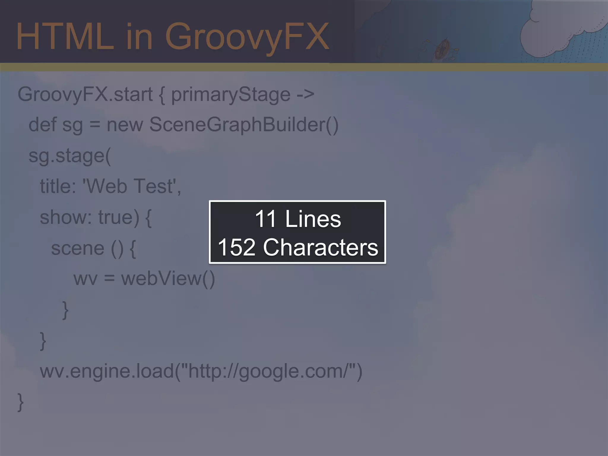 HTML in GroovyFX GroovyFX.start { primaryStage -> def sg = new SceneGraphBuilder() sg.stage( title: 'Web Test', show: true) { 11 Lines scene () { 152 Characters wv = webView() } } wv.engine.load("http://google.com/") } 