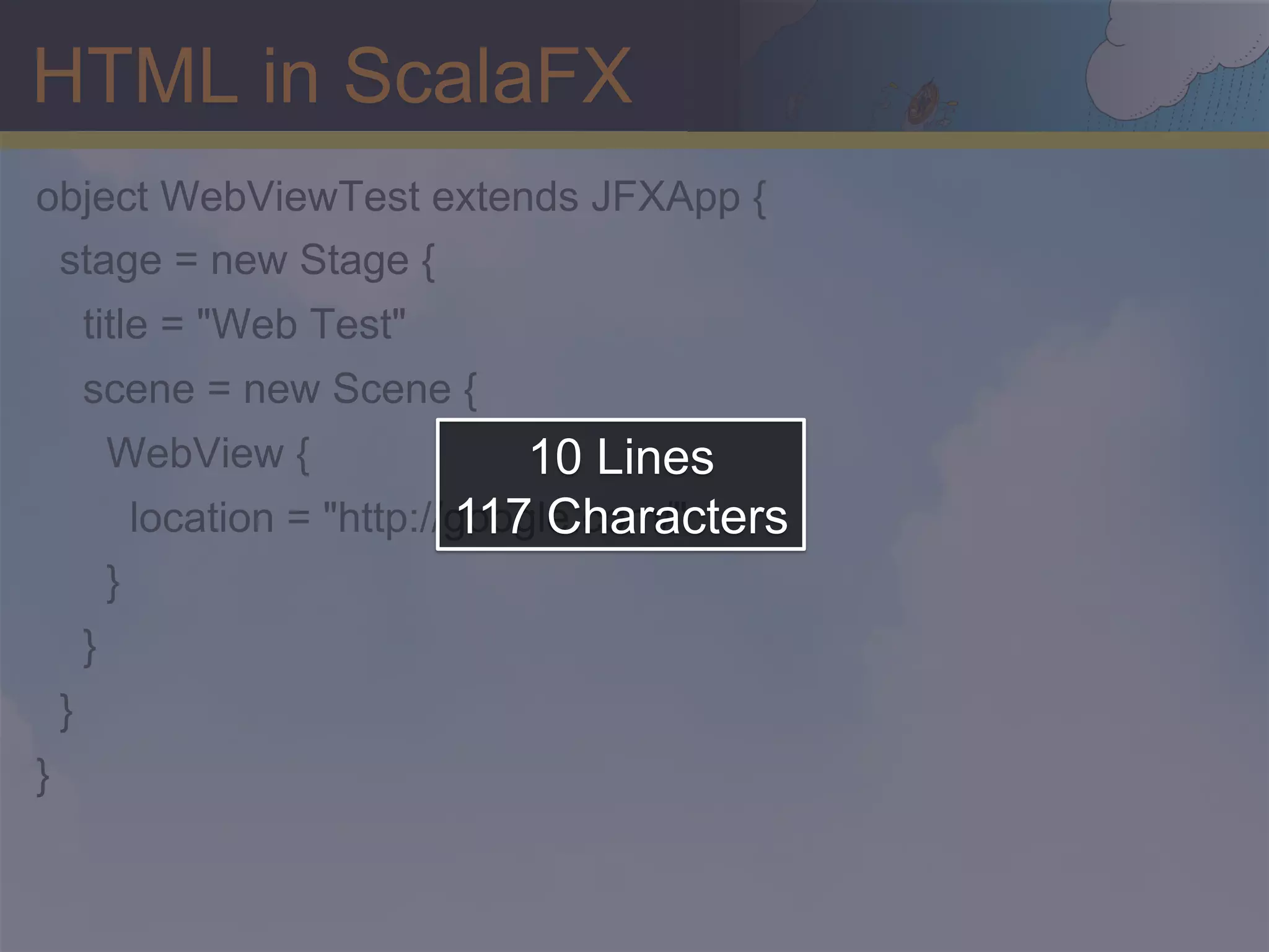 HTML in ScalaFX object WebViewTest extends JFXApp { stage = new Stage { title = "Web Test" scene = new Scene { WebView { 10 Lines 117 Characters location = "http://google.com/" } } } } 