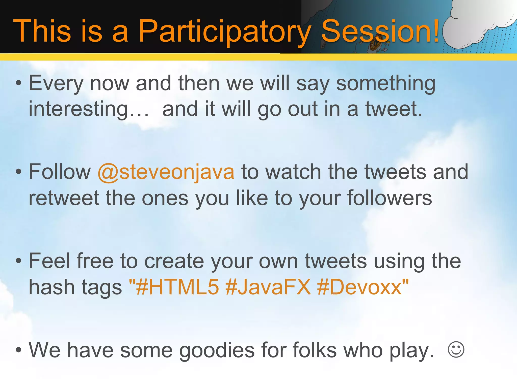 This is a Participatory Session! •  Every now and then we will say something interesting… and it will go out in a tweet. •  Follow @steveonjava to watch the tweets and retweet the ones you like to your followers •  Feel free to create your own tweets using the hash tags "#HTML5 #JavaFX #Devoxx" •  We have some goodies for folks who play. J 