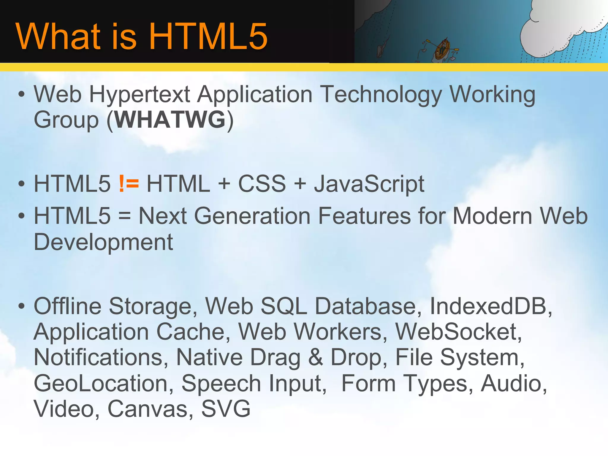 What is HTML5 •  Web Hypertext Application Technology Working Group (WHATWG) •  HTML5 != HTML + CSS + JavaScript •  HTML5 = Next Generation Features for Modern Web Development •  Offline Storage, Web SQL Database, IndexedDB, Application Cache, Web Workers, WebSocket, Notifications, Native Drag & Drop, File System, GeoLocation, Speech Input, Form Types, Audio, Video, Canvas, SVG 