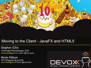 Moving to the Client - JavaFX and HTML5
Stephen Chin	

Chief Agile Methodologist, GXS	

steveonjava@gmail.com tweet: @steveonjava	


Kevin Nilson	

VP of Engineering, Just.Me	

kevin.nilson@just.me tweet: @javaclimber	

 