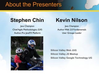 About the Presenters

 Stephen Chin                             Kevin Nilson
          Java Champion	

                         Java Champion	

  Chief Agile Methodologist, GXS	

         Author Web 2.0 Fundamentals	

   Author, Pro JavaFX Platform	

               User Groups Leader	





                                      Silicon Valley Web JUG
                                      Silicon Valley JS Meetup
                                      Silicon Valley Google Technology UG
 
