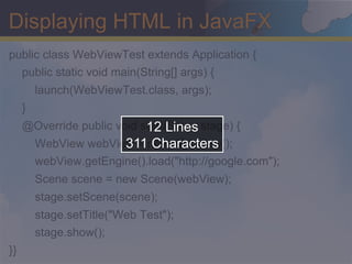 Displaying HTML in JavaFX
public class WebViewTest extends Application {
  public static void main(String[] args) {
         launch(WebViewTest.class, args);
     }
                            12 Lines
     @Override public void start(Stage stage) {
                        311 Characters
         WebView webView = new WebView();
         webView.getEngine().load("http://google.com");
         Scene scene = new Scene(webView);
         stage.setScene(scene);
         stage.setTitle("Web Test");
         stage.show();
}}
 