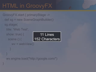 HTML in GroovyFX
GroovyFX.start { primaryStage ->
 def sg = new SceneGraphBuilder()
    sg.stage(
     title: 'Web Test',
     show: true) {             11 Lines
         scene () {         152 Characters
           wv = webView()
          }
     }
     wv.engine.load("http://google.com/")
}
 