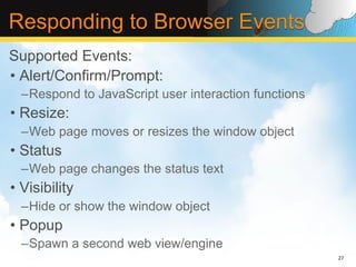 Responding to Browser Events
Supported Events:
•  Alert/Confirm/Prompt:
  – Respond to JavaScript user interaction functions
•  Resize:
  – Web page moves or resizes the window object
•  Status
  – Web page changes the status text
•  Visibility
  – Hide or show the window object
•  Popup
  – Spawn a second web view/engine
                                                       27	
  
 