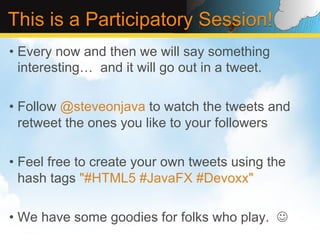 This is a Participatory Session!
•  Every now and then we will say something
   interesting… and it will go out in a tweet.

•  Follow @steveonjava to watch the tweets and
   retweet the ones you like to your followers

•  Feel free to create your own tweets using the
   hash tags "#HTML5 #JavaFX #Devoxx"

•  We have some goodies for folks who play. J
 