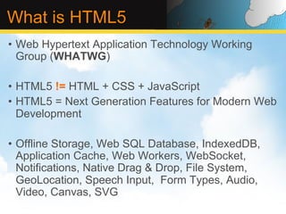 What is HTML5
•  Web Hypertext Application Technology Working
   Group (WHATWG)

•  HTML5 != HTML + CSS + JavaScript
•  HTML5 = Next Generation Features for Modern Web
   Development

•  Offline Storage, Web SQL Database, IndexedDB,
   Application Cache, Web Workers, WebSocket,
   Notifications, Native Drag & Drop, File System,
   GeoLocation, Speech Input, Form Types, Audio,
   Video, Canvas, SVG
 