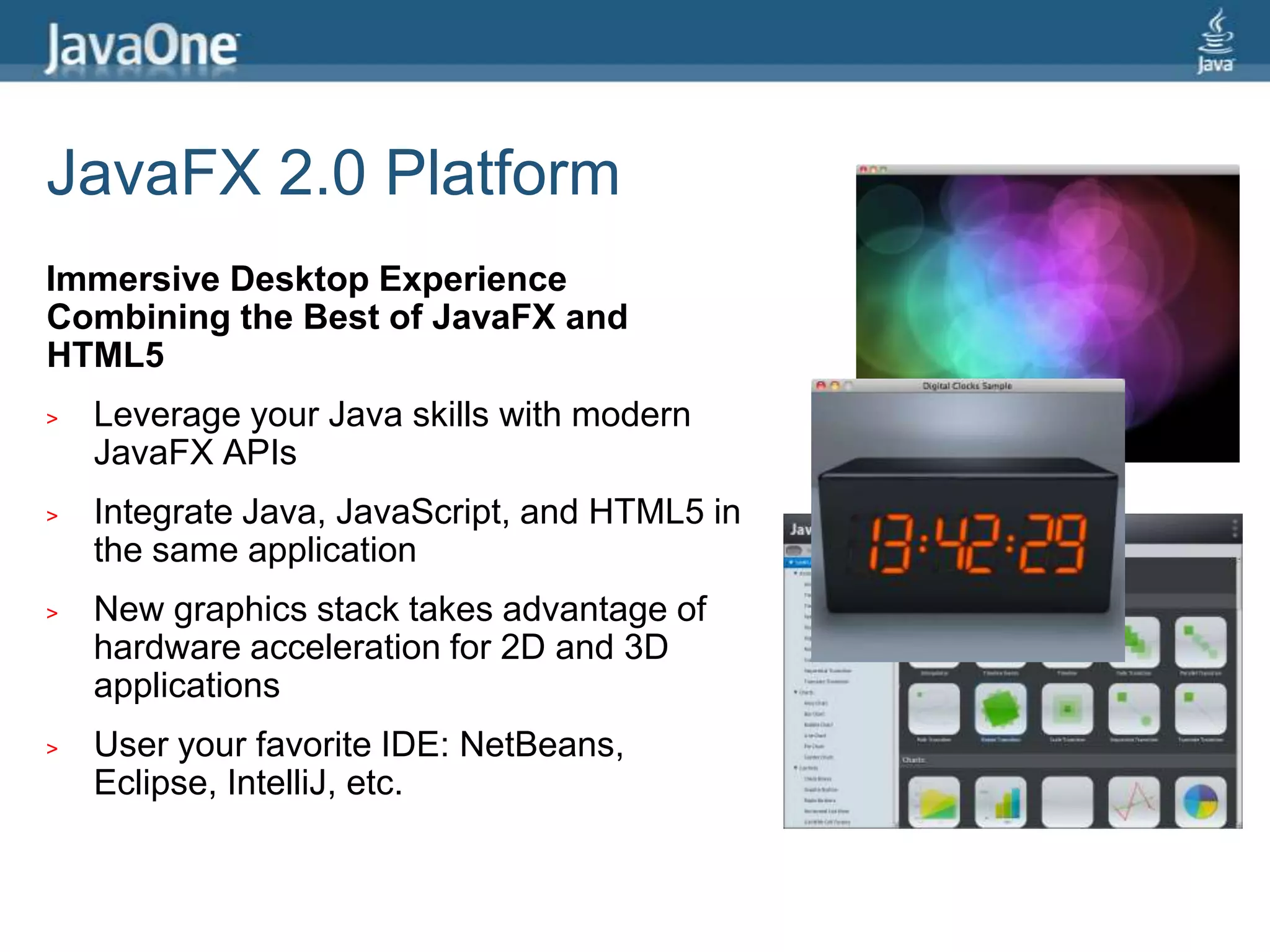 JavaFX 2.0 PlatformImmersive Desktop Experience Combining the Best of JavaFX and HTML5Leverage your Java skills with modern JavaFX APIsIntegrate Java, JavaScript, and HTML5 in the same applicationNew graphics stack takes advantage of hardware acceleration for 2D and 3D applicationsUser your favorite IDE: NetBeans, Eclipse, IntelliJ, etc.