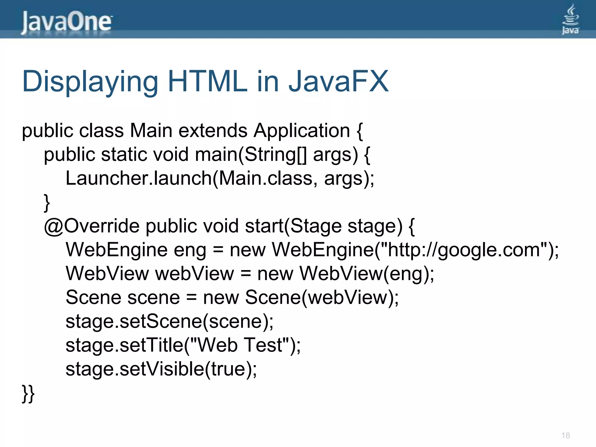 Displaying HTML in JavaFXpublic class Main extends Application {    public static void main(String[] args) {Launcher.launch(Main.class, args);}    @Override public void start(Stage stage) {WebEngineeng = new WebEngine("http://google.com");WebViewwebView = new WebView(eng);        Scene scene = new Scene(webView);stage.setScene(scene);stage.setTitle("Web Test");stage.setVisible(true);}}18