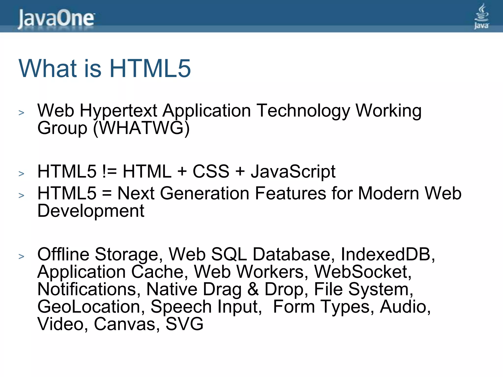 What is HTML5Web Hypertext Application Technology Working Group (WHATWG)HTML5 != HTML + CSS + JavaScriptHTML5 = Next Generation Features for Modern Web DevelopmentOffline Storage, Web SQL Database, IndexedDB, Application Cache, Web Workers, WebSocket, Notifications, Native Drag & Drop, File System, GeoLocation, Speech Input,  Form Types, Audio, Video, Canvas, SVG
