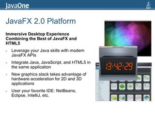 JavaFX 2.0 PlatformImmersive Desktop Experience Combining the Best of JavaFX and HTML5Leverage your Java skills with modern JavaFX APIsIntegrate Java, JavaScript, and HTML5 in the same applicationNew graphics stack takes advantage of hardware acceleration for 2D and 3D applicationsUser your favorite IDE: NetBeans, Eclipse, IntelliJ, etc.