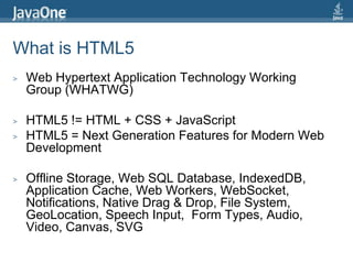 What is HTML5Web Hypertext Application Technology Working Group (WHATWG)HTML5 != HTML + CSS + JavaScriptHTML5 = Next Generation Features for Modern Web DevelopmentOffline Storage, Web SQL Database, IndexedDB, Application Cache, Web Workers, WebSocket, Notifications, Native Drag & Drop, File System, GeoLocation, Speech Input,  Form Types, Audio, Video, Canvas, SVG