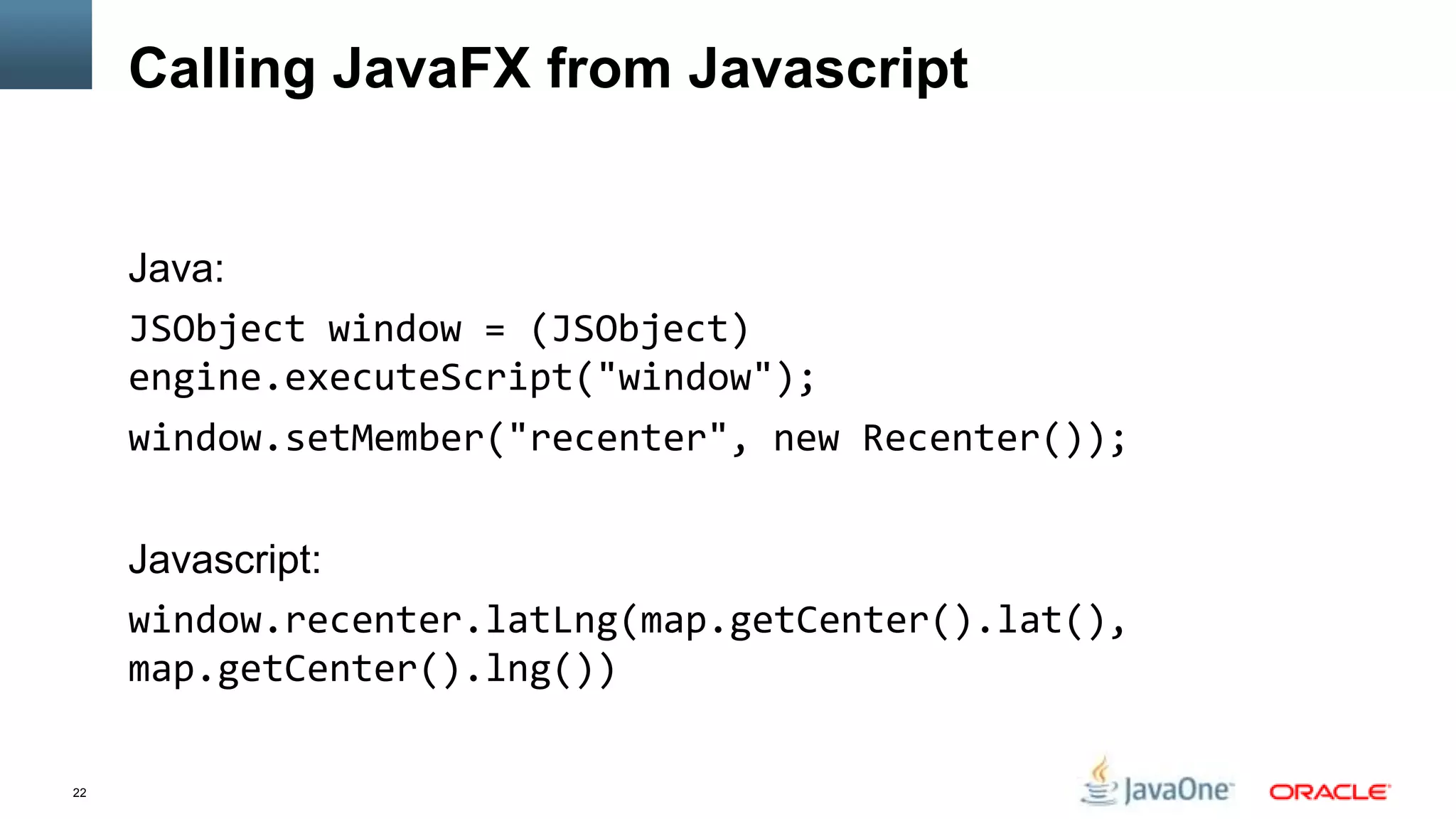 Calling JavaFX from Javascript


     Java:
     JSObject window = (JSObject)
     engine.executeScript("window");
     window.setMember("recenter", new Recenter());


     Javascript:
     window.recenter.latLng(map.getCenter().lat(),
     map.getCenter().lng())

22
 