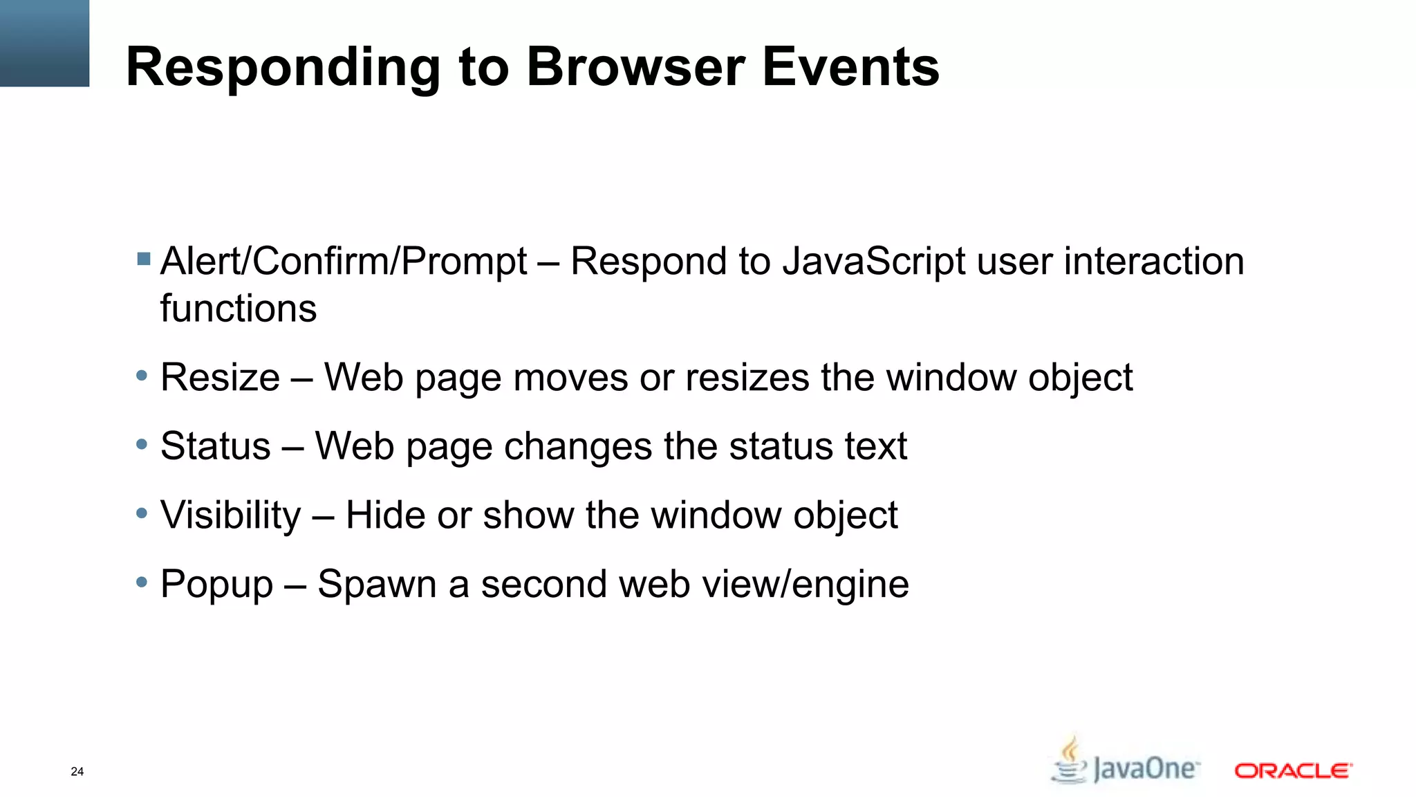 Responding to Browser Events


      Alert/Confirm/Prompt – Respond to JavaScript user interaction
      functions
     • Resize – Web page moves or resizes the window object
     • Status – Web page changes the status text
     • Visibility – Hide or show the window object
     • Popup – Spawn a second web view/engine



24
 