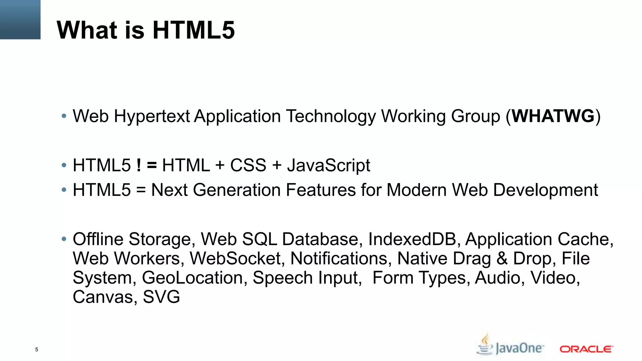What is HTML5


    • Web Hypertext Application Technology Working Group (WHATWG)

    • HTML5 ! = HTML + CSS + JavaScript
    • HTML5 = Next Generation Features for Modern Web Development

    • Offline Storage, Web SQL Database, IndexedDB, Application Cache,
      Web Workers, WebSocket, Notifications, Native Drag & Drop, File
      System, GeoLocation, Speech Input, Form Types, Audio, Video,
      Canvas, SVG

5
 
