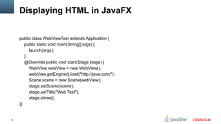 Displaying HTML in JavaFX


     public class WebViewTest extends Application {
        public static void main(String[] args) {
          launch(args);
        }
        @Override public void start(Stage stage) {
          WebView webView = new WebView();
          webView.getEngine().load("http://java.com/");
          Scene scene = new Scene(webView);
          stage.setScene(scene);
          stage.setTitle("Web Test");
          stage.show();
     }}


19
 