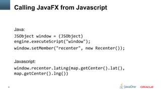 Calling JavaFX from Javascript


     Java:
     JSObject window = (JSObject)
     engine.executeScript("window");
     window.setMember("recenter", new Recenter());


     Javascript:
     window.recenter.latLng(map.getCenter().lat(),
     map.getCenter().lng())

22
 