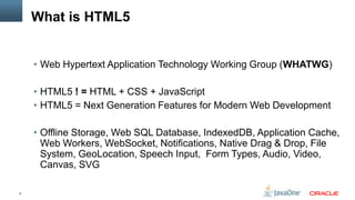 What is HTML5


    • Web Hypertext Application Technology Working Group (WHATWG)

    • HTML5 ! = HTML + CSS + JavaScript
    • HTML5 = Next Generation Features for Modern Web Development

    • Offline Storage, Web SQL Database, IndexedDB, Application Cache,
      Web Workers, WebSocket, Notifications, Native Drag & Drop, File
      System, GeoLocation, Speech Input, Form Types, Audio, Video,
      Canvas, SVG

5
 