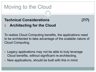 Moving to the Cloud
Technical Considerations (7/7)
6. Architecting for the Cloud
To realize Cloud Computing benefits, the applications need
to be architected to take advantage of the scalable nature of
Cloud Computing.
 Legacy applications may not be able to truly leverage
Cloud benefits, without significant re-architecting.
 New applications, should be built with this in mind.
 