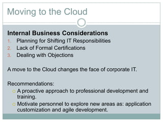 Moving to the Cloud
Internal Business Considerations
1. Planning for Shifting IT Responsibilities
2. Lack of Formal Certifications
3. Dealing with Objections
A move to the Cloud changes the face of corporate IT.
Recommendations:
 A proactive approach to professional development and
training.
 Motivate personnel to explore new areas as: application
customization and agile development.
 