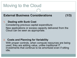 Moving to the Cloud
External Business Considerations (1/3)
1. Dealing with Sunk Cost
Considering previous capital expenditure:
New applications or excess capacity delivered from the
Cloud can be seen as appropriate.
2. Costs and Planning for Variability
With proper controls, when compute resources are being
used, they are adding value, unlike traditional IT
investments that continue to be amortized even if sitting
idle.
 