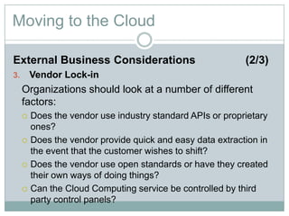 Moving to the Cloud
External Business Considerations (2/3)
3. Vendor Lock-in
Organizations should look at a number of different
factors:
 Does the vendor use industry standard APIs or proprietary
ones?
 Does the vendor provide quick and easy data extraction in
the event that the customer wishes to shift?
 Does the vendor use open standards or have they created
their own ways of doing things?
 Can the Cloud Computing service be controlled by third
party control panels?
 