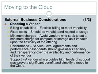 Moving to the Cloud
External Business Considerations (3/3)
4. Choosing a Vendor
 Billing capabilities – Flexible billing to meet variability.
 Fixed costs – Should be variable and related to usage
 Minimum charges – Avoid vendors who seek to set a
minimum charge for compute or storage as it impacts
upon the flexibility of the offering
 Performance – Service Level Agreements and
performance dashboards should give users certainty
and transparency over the availability and performance
of their vendor
 Support – A vendor who provides high levels of support
may prove a significant benefit and simplify a move to
the Cloud.
 