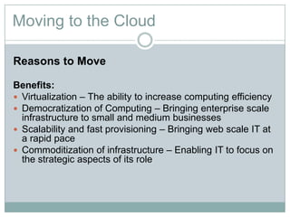 Moving to the Cloud
Reasons to Move
Benefits:
 Virtualization – The ability to increase computing efficiency
 Democratization of Computing – Bringing enterprise scale
infrastructure to small and medium businesses
 Scalability and fast provisioning – Bringing web scale IT at
a rapid pace
 Commoditization of infrastructure – Enabling IT to focus on
the strategic aspects of its role
 